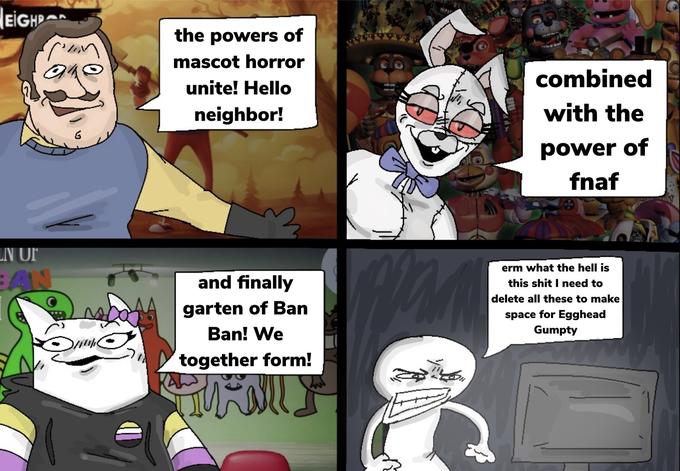 EIGH pun EN UF BAN کا Da the powers of mascot horror unite! Hello neighbor! and finally garten of Ban Ban! We together form! wid man combined with the power of fnaf erm what the hell is this s--- I need to delete all these to make space for Egghead Gumpty