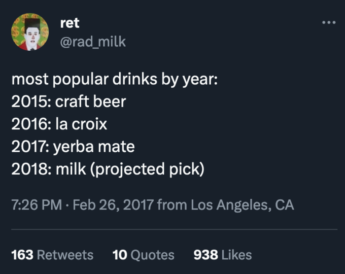 Yerba Mate (Guayakí) ret @rad_milk most popular drinks by year: 2015: craft beer 2016: la croix 2017: yerba mate 2018: milk (projected pick) 7:26 PM. Feb 26, 2017 from Los Angeles, CA 163 Retweets 10 Quotes 938 Likes