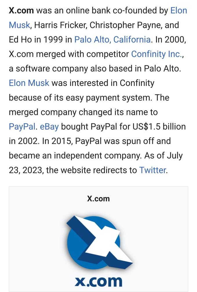 X.com was an online bank co-founded by Elon Musk, Harris Fricker, Christopher Payne, and Ed Ho in 1999 in Palo Alto, California. In 2000, X.com merged with competitor Confinity Inc., a software company also based in Palo Alto. Elon Musk was interested in Confinity because of its easy payment system. The merged company changed its name to PayPal. eBay bought PayPal for US$1.5 billion in 2002. In 2015, PayPal was spun off and became an independent company. As of July 23, 2023, the website redirects to Twitter. X.com x.com