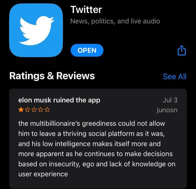 Twitter News, politics, and live audio OPEN Ratings & Reviews elon musk ruined the app ★☆☆☆☆ See All Jul 3 junosn the multibillionaire's greediness could not allow him to leave a thriving social platform as it was, and his low intelligence makes itself more and more apparent as he continues to make decisions based on insecurity, ego and lack of knowledge on user experience