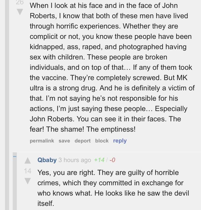 26 When I look at his face and in the face of John Roberts, I know that both of these men have lived through horrific experiences. Whether they are complicit or not, you know these people have been kidnapped, ass, r----, and photographed having sex with children. These people are broken individuals, and on top of that... If any of them took the vaccine. They're completely screwed. But MK ultra is a strong drug. And he is definitely a victim of that. I'm not saying he's not responsible for his actions, I'm just saying these people... Especially John Roberts. You can see it in their faces. The fear! The shame! The emptiness! permalink save deport block reply Qbaby 3 hours ago +14/-0 14 Yes, you are right. They are guilty of horrible crimes, which they committed in exchange for who knows what. He looks like he saw the devil itself.
