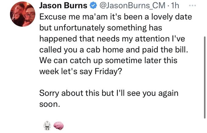 Jason Burns @Jason Burns_CM. 1h Excuse me ma'am it's been a lovely date but unfortunately something has happened that needs my attention I've called you a cab home and paid the bill. We can catch up sometime later this week let's say Friday? Sorry about this but I'll see you again soon.