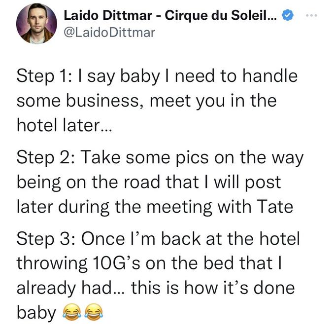 Laido Dittmar - Cirque du Soleil... @Laido Dittmar Step 1: I say baby I need to handle some business, meet you in the hotel later... Step 2: Take some pics on the way being on the road that I will post later during the meeting with Tate Step 3: Once I'm back at the hotel throwing 10G's on the bed that I already had... this is how it's done baby