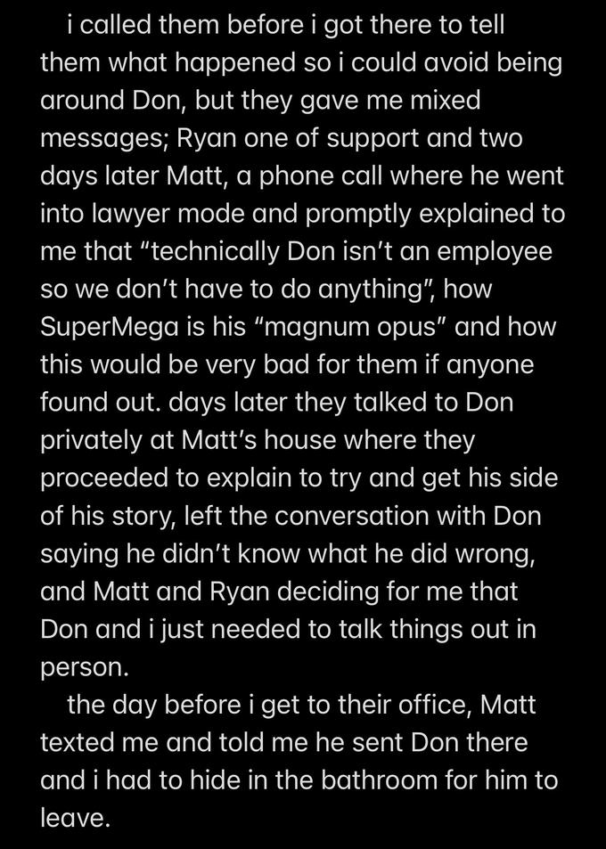 i called them before i got there to tell them what happened so i could avoid being around Don, but they gave me mixed messages; Ryan one of support and two days later Matt, a phone call where he went into lawyer mode and promptly explained to me that "technically Don isn't an employee so we don't have to do anything", how SuperMega is his "magnum opus" and how this would be very bad for them if anyone found out. days later they talked to Don privately at Matt's house where they proceeded to explain to try and get his side of his story, left the conversation with Don saying he didn't know what he did wrong, and Matt and Ryan deciding for me that Don and i just needed to talk things out in person. the day before i get to their office, Matt texted me and told me he sent Don there and i had to hide in the bathroom for him to leave.