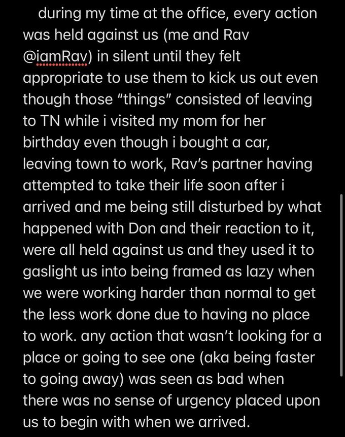 during my time at the office, every action was held against us (me and Rav @iamRav) in silent until they felt appropriate to use them to kick us out even though those "things" consisted of leaving to TN while i visited my mom for her birthday even though i bought a car, leaving town to work, Rav's partner having attempted to take their life soon after i arrived and me being still disturbed by what happened with Don and their reaction to it, were all held against us and they used it to gaslight us into being framed as lazy when we were working harder than normal to get the less work done due to having no place to work. any action that wasn't looking for a place or going to see one (aka being faster to going away) was seen as bad when there was no sense of urgency placed upon us to begin with when we arrived.