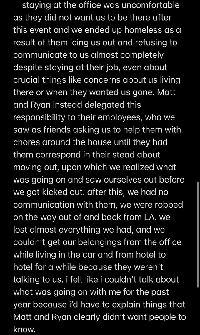staying at the office was uncomfortable as they did not want us to be there after this event and we ended up homeless as a result of them icing us out and refusing to communicate to us almost completely despite staying at their job, even about crucial things like concerns about us living there or when they wanted us gone. Matt and Ryan instead delegated this responsibility to their employees, who we saw as friends asking us to help them with chores around the house until they had them correspond in their stead about moving out, upon which we realized what was going on and saw ourselves out before we got kicked out. after this, we had no communication with them, we were robbed on the way out of and back from LA. we lost almost everything we had, and we couldn't get our belongings from the office while living in the car and from hotel to hotel for a while because they weren't talking to us. i felt like i couldn't talk about what was going on with me for the past year because i'd have to explain things that Matt and Ryan clearly didn't want people to know.