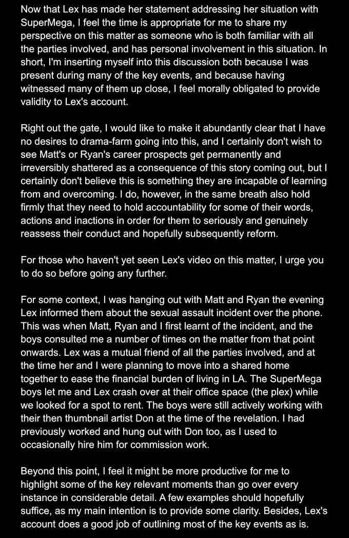 Now that Lex has made her statement addressing her situation with SuperMega, I feel the time is appropriate for me to share my perspective on this matter as someone who is both familiar with all the parties involved, and has personal involvement in this situation. In short, I'm inserting myself into this discussion both because I was present during many of the key events, and because having witnessed many of them up close, I feel morally obligated to provide validity to Lex's account. Right out the gate, I would like to make it abundantly clear that I have no desires to drama-farm going into this, and I certainly don't wish to see Matt's or Ryan's career prospects get permanently and irreversibly shattered as a consequence of this story coming out, but I certainly don't believe this is something they are incapable of learning from and overcoming. I do, however, in the same breath also hold firmly that they need to hold accountability for some of their words, actions and inactions in order for them to seriously and genuinely reassess their conduct and hopefully subsequently reform. For those who haven't yet seen Lex's video on this matter, I urge you to do so before going any further. For some context, I was hanging out with Matt and Ryan the evening Lex informed them about the sexual assault incident over the phone. This was when Matt, Ryan and I first learnt of the incident, and the boys consulted me a number of times on the matter from that point onwards. Lex was a mutual friend of all the parties involved, and at the time her and I were planning to move into a shared home together to ease the financial burden of living in LA. The Super Mega boys let me and Lex crash over at their office space (the plex) while we looked for a spot to rent. The boys were still actively working with their then thumbnail artist Don at the time of the revelation. I had previously worked and hung out with Don too, as I used to occasionally hire him for commission work. Beyond this point, I feel it might be more productive for me to highlight some of the key relevant moments than go over every instance in considerable detail. A few examples should hopefully suffice, as my main intention is to provide some clarity. Besides, Lex's account does a good job of outlining most of the key events as is.