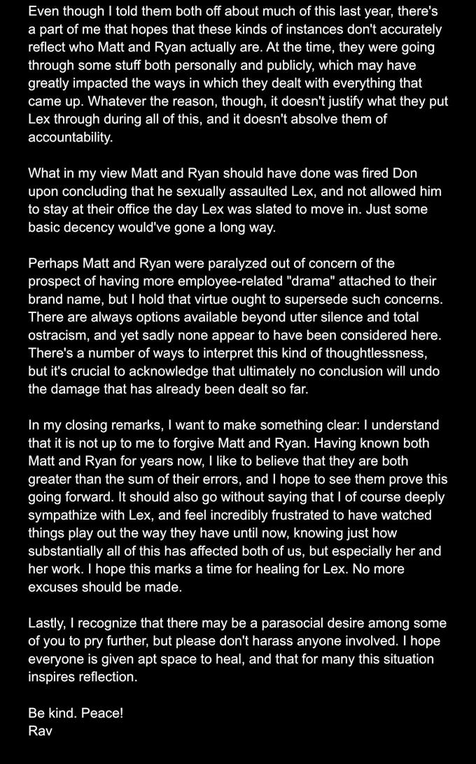 Even though I told them both off about much of this last year, there's a part of me that hopes that these kinds of instances don't accurately reflect who Matt and Ryan actually are. At the time, they were going through some stuff both personally and publicly, which may have greatly impacted the ways in which they dealt with everything that came up. Whatever the reason, though, it doesn't justify what they put Lex through during all of this, and it doesn't absolve them of accountability. What in my view Matt and Ryan should have done was fired Don upon concluding that he sexually assaulted Lex, and not allowed him to stay at their office the day Lex was slated to move in. Just some basic decency would've gone a long way. Perhaps Matt and Ryan were paralyzed out of concern of the prospect of having more employee-related "drama" attached to their brand name, but I hold that virtue ought to supersede such concerns. There are always options available beyond utter silence and total ostracism, and yet sadly none appear to have been considered here. There's a number of ways to interpret this kind of thoughtlessness, but it's crucial to acknowledge that ultimately no conclusion will undo the damage that has already been dealt so far. In my closing remarks, I want to make something clear: I understand that it is not up to me to forgive Matt and Ryan. Having known both Matt and Ryan for years now, I like to believe that they are both greater than the sum of their errors, and I hope to see them prove this going forward. It should also go without saying that I of course deeply sympathize with Lex, and feel incredibly frustrated to have watched things play out the way they have until now, knowing just how substantially all of this has affected both of us, but especially her and her work. I hope this marks a time for healing for Lex. No more excuses should be made. Lastly, I recognize that there may be a parasocial desire among some of you to pry further, but please don't harass anyone involved. I hope everyone is given apt space to heal, and that for many this situation inspires reflection. Be kind. Peace! Rav