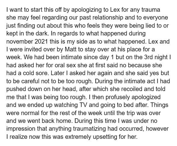 I want to start this off by apologizing to Lex for any trauma she may feel regarding our past relationship and to everyone just finding out about this who feels they were being lied to or kept in the dark. In regards to what happened during november 2021 this is my side as to what happened. Lex and I were invited over by Matt to stay over at his place for a week. We had been intimate since day 1 but on the 3rd night I had asked her for oral sex she at first said no because she had a cold sore. Later I asked her again and she said yes but to be careful not to be too rough. During the intimate act I had pushed down on her head, after which she recoiled and told me that I was being too rough. I then profusely apologized and we ended up watching TV and going to bed after. Things were normal for the rest of the week until the trip was over and we went back home. During this time I was under no impression that anything traumatizing had occurred, however I realize now this was extremely upsetting for her.