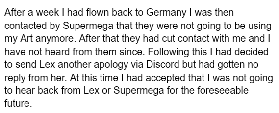 After a week I had flown back to Germany I was then contacted by Supermega that they were not going to be using my Art anymore. After that they had cut contact with me and I have not heard from them since. Following this I had decided to send Lex another apology via Discord but had gotten no reply from her. At this time I had accepted that I was not going to hear back from Lex or Supermega for the foreseeable future.