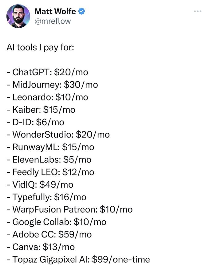 Matt Wolfe @mreflow Al tools I pay for: ChatGPT: $20/mo - MidJourney: $30/mo - Leonardo: $10/mo - Kaiber: $15/mo - D-ID: $6/mo - WonderStudio: $20/mo - RunwayML: $15/mo - ElevenLabs: $5/mo - Feedly LEO: $12/mo - VidIQ: $49/mo - Typefully: $16/mo - WarpFusion Patreon: $10/mo - Google Collab: $10/mo - Adobe CC: $59/mo - Canva: $13/mo - Topaz Gigapixel Al: $99/one-time