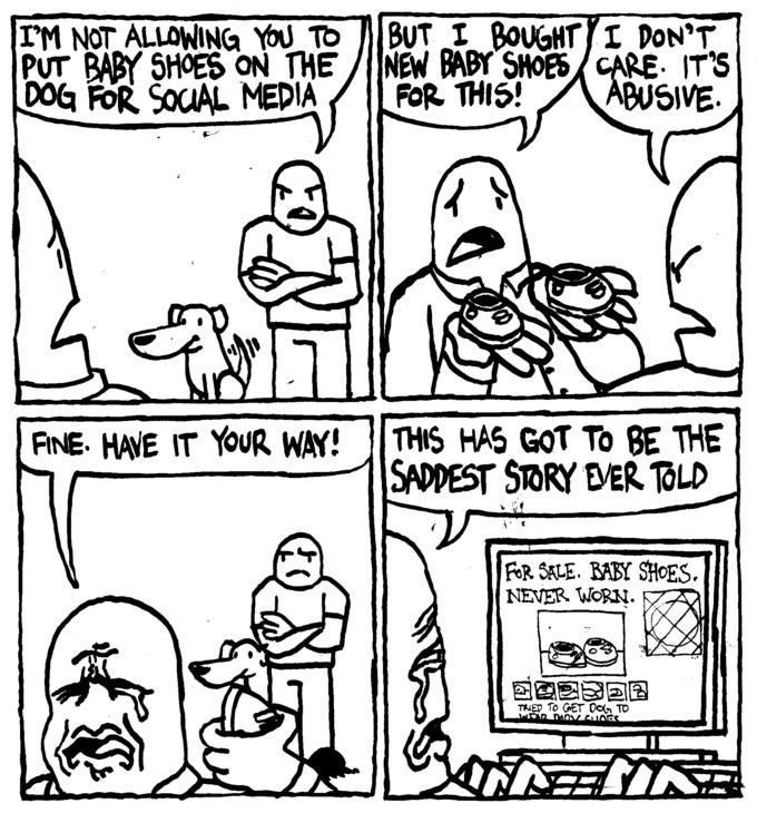 I'M NOT ALLOWING YOU TO PUT BABY SHOES ON THE DOG FOR SOCIAL MEDIA £3 All FINE. HAVE IT YOUR WAY! BUT I BOUGHT NEW BABY SHOES FOR THIS! (40 I DON'T CARE. IT'S ABUSIVE. THIS HAS GOT TO BE THE SADDEST STORY EVER TOLD FOR SALE. BABY SHOES. NEVER WORN. DO23DR TRIED TO GET DOG TO WEAR THON CHOOS ② EST