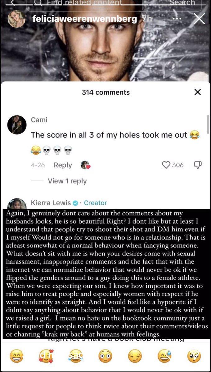 Find related content feliciaweerenwennberg 7h 314 comments 4-26 Reply Cami The score in all 3 of my holes took me out Search View 1 reply 306 X mecuty X Kierra Lewis. Creator Again, I genuinely dont care about the comments about my husbands looks, he is so beautiful Right? I dont like but at least I understand that people try to shoot their shot and DM him even if I myself Would not go for someone who is in a relationship. That is atleast somewhat of a normal behaviour when fancying someone. What doesn't sit with me is when your desires come with sexual harassment, inappropriate comments and the fact that with the internet we can normalize behavior that would never be ok if we flipped the genders around to a guy doing this to a female athlete. When we were expecting our son, I knew how important it was to raise him to treat people and especially women with respect if he were to identify as straight. And I would feel like a hypocrite if I didnt say anything about behavior that I would never be ok with if we raised a girl. I mean no hate on the booktook community just a little request for people to think twice about their comments/videos or chanting "krak my back" at humans with feelings. Night have a boon
