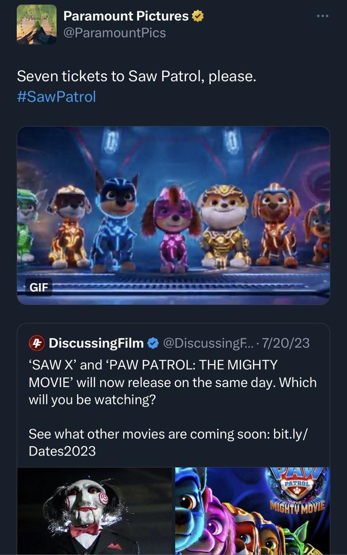 Pa Paramount Pictures @Paramount Pics Seven tickets to Saw Patrol, please. #Saw Patrol GIF 4 DiscussingFilm @DiscussingF.... 7/20/23 'SAW X' and 'PAW PATROL: THE MIGHTY MOVIE' will now release on the same day. Which will you be watching? See what other movies are coming soon: bit.ly/ Dates2023 : PAW PATROL MIGHTY MOVIE
