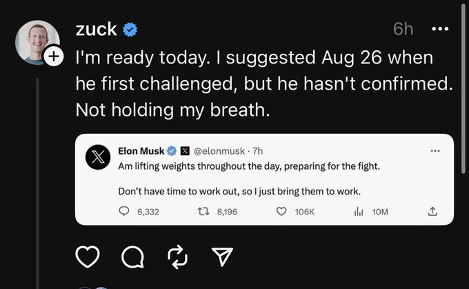 zuck ✔ 6h I'm ready today. I suggested Aug 26 when he first challenged, but he hasn't confirmed. Not holding my breath. X Elon Musk X @elonmusk. 7h Am lifting weights throughout the day, preparing for the fight. Don't have time to work out, so I just bring them to work. 6,332 1 8,196 106K a 2 ₁10M ●●● : [→