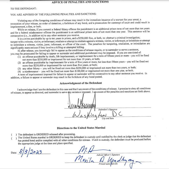 ADVICE OF PENALTIES AND SANCTIONS TO THE DEFENDANT: YOU ARE ADVISED OF THE FOLLOWING PENALTIES AND SANCTIONS: Violating any of the foregoing conditions of release may result in the immediate issuance of a warrant for your arrest, a revocation of your release, an order of detention, a forfeiture of any bond, and a prosecution for contempt of court and could result in imprisonment, a fine, or both. While on release, if you commit a federal felony offense the punishment is an additional prison term of not more than ten years and for a federal misdemeanor offense the punishment is an additional prison term of not more than one year. This sentence will be consecutive (i.e., in addition to) to any other sentence you receive. It is a crime punishable by up to ten years in prison, and a $250,000 fine, or both, to: obstruct a criminal investigation; tamper with a witness, victim, or informant; retaliate or attempt to retaliate against a witness, victim, or informant; or intimidate or attempt to intimidate a witness, victim, juror, informant, or officer of the court. The penalties for tampering, retaliation, or intimidation are significantly more serious if they involve a killing or attempted killing. If, after release, you knowingly fail to appear as the conditions of release require, or to surrender to serve a sentence, you may be prosecuted for failing to appear or surrender and additional punishment may be imposed. If you are convicted of: (1) an offense punishable by death, life imprisonment, or imprisonment for a term of fifteen years or more - you will be fined not more than $250,000 or imprisoned for not more than 10 years, or both; (2) an offense punishable by imprisonment for a term of five years or more, but less than fifteen years - you will be fined not more than $250,000 or imprisoned for not more than five years, or both; (3) any other felony - you will be fined not more than $250,000 or imprisoned not more than two years, or both; (4) a misdemeanor - you will be fined not more than $100,000 or imprisoned not more than one year, or both. A term of imprisonment imposed for failure to appear or surrender will be consecutive to any other sentence you receive. In addition, a failure to appear or surrender may result in the forfeiture of any bond posted. Acknowledgment of the Defendant I acknowledge that I am the defendant in this case and that I am aware of the conditions of release. I promise to obey all conditions of release, to appear as directed, and surrender to serve any sentence imposed. I am aware of the penalties and sanctions set forth above. Lab Date: Defendant's Signature City and State Directions to the United States Marshal () The defendant is ORDERED released after processing. ( ) The United States marshal is ORDERED to keep the defendant in custody until notified by the clerk or judge that the defendant has posted bond and/or complied with all other conditions for release. If still in custody, the defendant must be produced before the appropriate judge at the time and place specified. 8/3/2023 M.A Moxila Judicial Officer's Signature Printed namend title ау