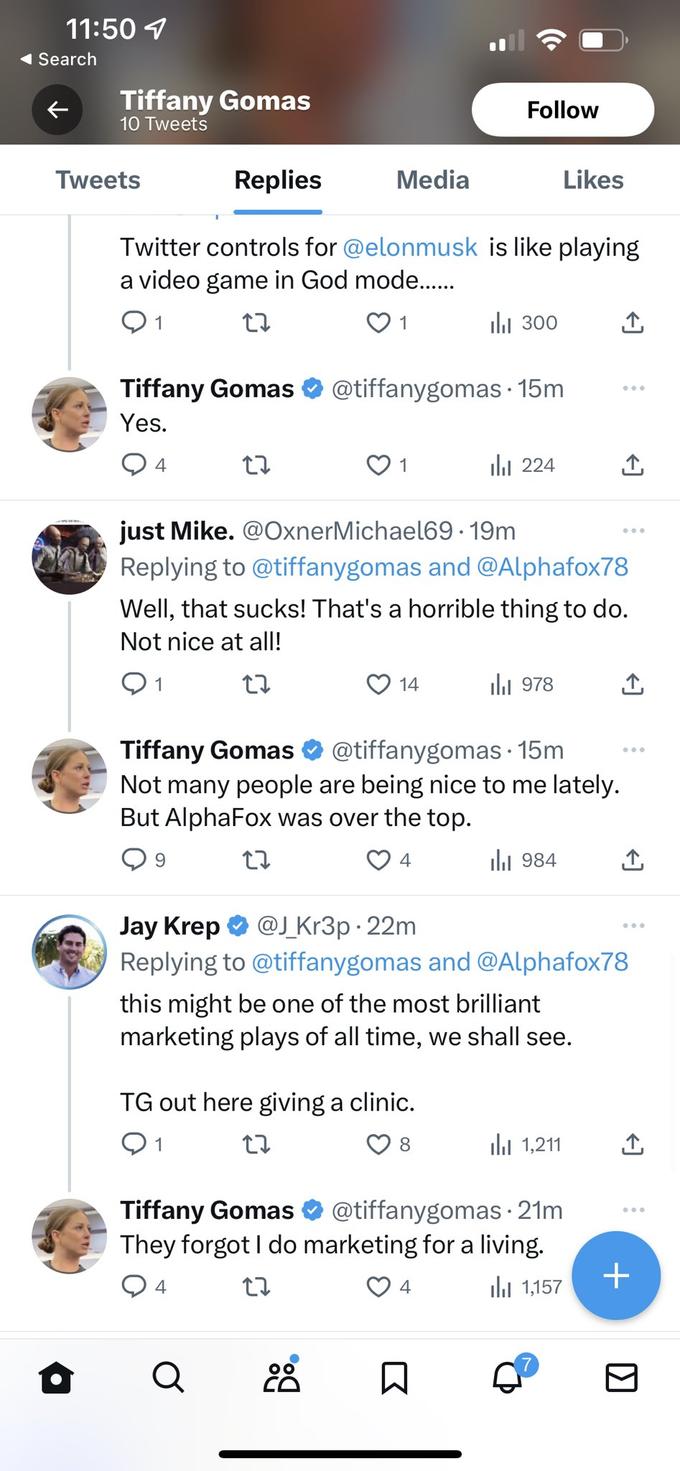 11:50 Search Tiffany Gomas 10 Tweets Tweets 4 Replies Twitter controls for @elonmusk is like playing a video game in God mode...... 27 1 Media 27 Tiffany Gomas @tiffanygomas 15m Yes. 1 Follow 14 Q ₁300 TG out here giving a clinic. 1 27 8 224 ار just Mike. @OxnerMichael69-19m Replying to @tiffanygomas and @Alphafox78 Well, that sucks! That's a horrible thing to do. Not nice at all! 1 27 Tiffany Gomas @tiffanygomas. 15m Not many people are being nice to me lately. But AlphaFox was over the top. 9 27 4 4 978 انار Likes 984 بار Jay Krep @J_Kr3p. 22m Replying to @tiffanygomas and @Alphafox78 this might be one of the most brilliant marketing plays of all time, we shall see. 1,211 Tiffany Gomas @tiffanygomas. 21m They forgot I do marketing for a living. 4 27 1,157 لار ↑ 7 ↑ ↑ +