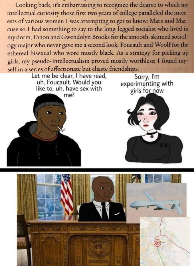 Looking back, it's embarrassing to recognize the degree to which my intellectual curiosity those first two years of college paralleled the inter- ests of various women I was attempting to get to know: Marx and Mar- cuse so I had something to say to the long-legged socialist who lived in my dorm; Fanon and Gwendolyn Brooks for the smooth-skinned sociol- ogy major who never gave me a second look; Foucault and Woolf for the ethereal bisexual who wore mostly black. As a strategy for picking up girls, my pseudo-intellectualism proved mostly worthless; I found my- self in a series of affectionate but chaste friendships. Let me be clear, I have read, uh, Foucault. Would you like to, uh, have sex with me? Sorry, I'm experimenting with girls for now