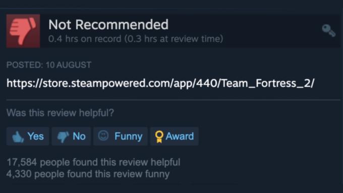 Not Recommended 0.4 hrs on record (0.3 hrs at review time) POSTED: 10 AUGUST https://store.steampowered.com/app/440/Team Fortress_2/ Was this review helpful? Yes No Funny Award 17,584 people found this review helpful 4,330 people found this review funny