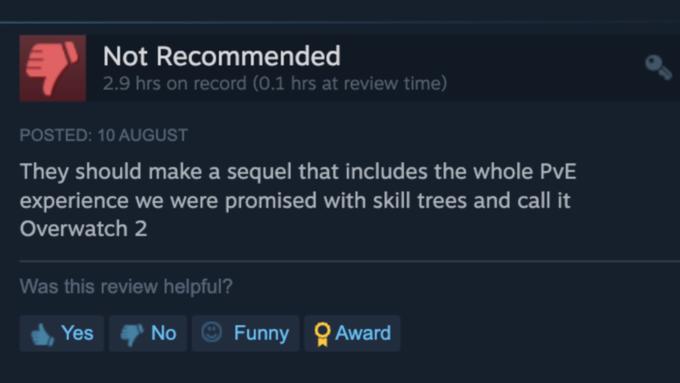 Not Recommended 2.9 hrs on record (0.1 hrs at review time) POSTED: 10 AUGUST They should make a sequel that includes the whole PvE experience we were promised with skill trees and call it Overwatch 2 Was this review helpful? Yes No Funny Award