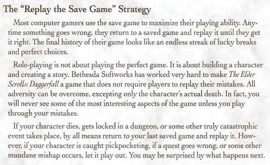 The "Replay the Save Game" Strategy Most computer gamers use the save game to maximize their playing ability. Any- time something goes wrong, they return to a saved game and replay it until they get it right. The final history of their game looks like an endless streak of lucky breaks and perfect choices. Role-playing is not about playing the perfect game. It is about building a character and creating a story. Bethesda Softworks has worked very hard to make The Elder Scrolls: Daggerfall a game that does not require players to replay their mistakes. All adversity can be overcome, excepting only the character's actual death. In fact, you will never see some of the most interesting aspects of the game unless you play through your mistakes. If your character dies, gets locked in a dungeon, or some other truly catastrophic event takes place, by all means return to your last saved game and replay it. How- ever, if your character is caught pickpocketing, if a quest goes wrong, or some other mundane mishap occurs, let it play out. You may be surprised by what happens next.