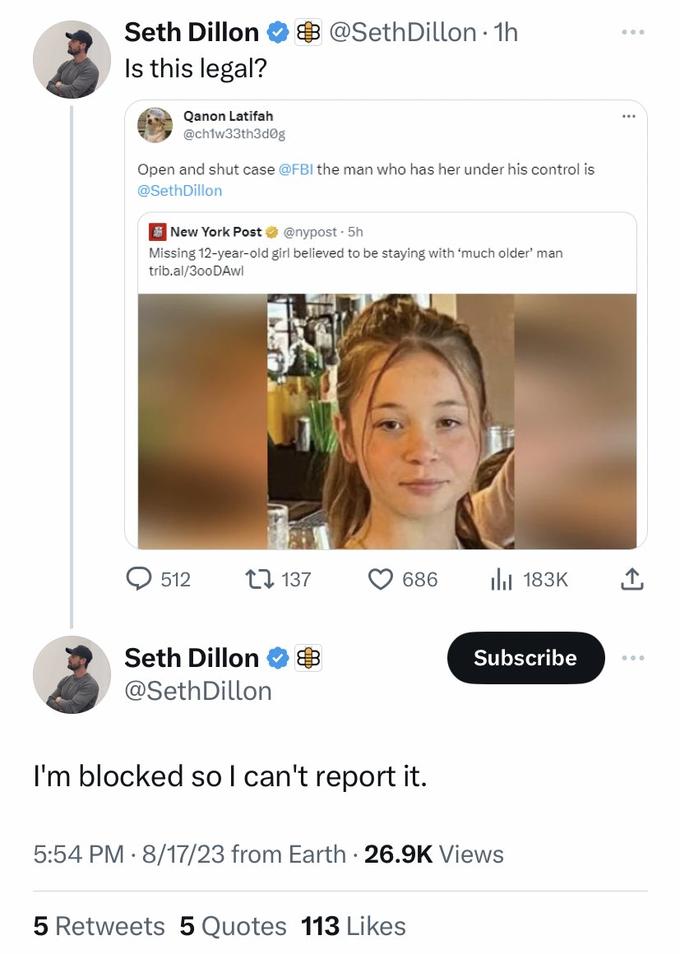 Seth Dillon Is this legal? Qanon Latifah @ch1w33th3d0g Open and shut case @FBI the man who has her under his control is @SethDillon New York Post @nypost - 5h Missing 12-year-old girl believed to be staying with 'much older' man trib.al/300DAwl 512 @Seth Dillon. 1h Seth Dillon @Seth Dillon 137 686 I'm blocked so I can't report it. ₁183K 5 Retweets 5 Quotes 113 Likes Subscribe 5:54 PM 8/17/23 from Earth 26.9K Views ... ↑