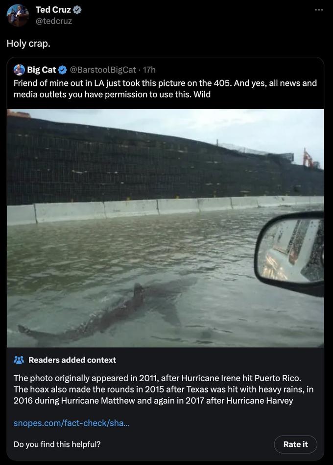 Ted Cruz @tedcruz Holy crap. Big Cat @BarstoolBigCat - 17h Friend of mine out in LA just took this picture on the 405. And yes, all news and media outlets you have permission to use this. Wild Readers added context The photo originally appeared in 2011, after Hurricane Irene hit Puerto Rico. The hoax also made the rounds in 2015 after Texas was hit with heavy rains, in 2016 during Hurricane Matthew and again in 2017 after Hurricane Harvey snopes.com/fact-check/sha... Do you find this helpful? : Rate it