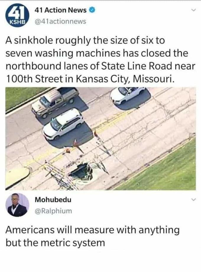 41 41 Action News KSHB @41actionnews A sinkhole roughly the size of six to seven washing machines has closed the northbound lanes of State Line Road near 100th Street in Kansas City, Missouri. Mohubedu @Ralphium Americans will measure with anything but the metric system