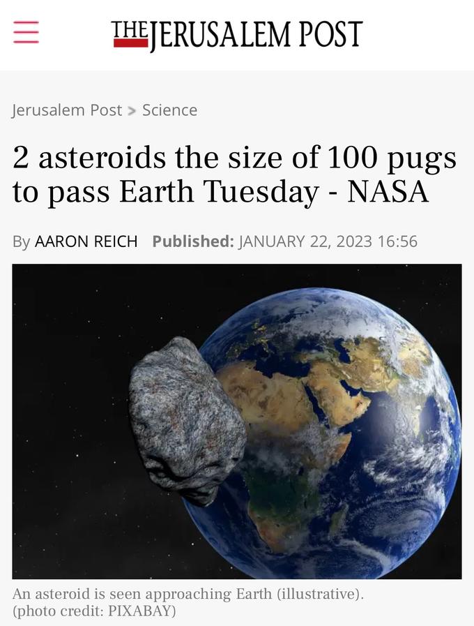 ||| THE JERUSALEM POST Jerusalem Post > Science 2 asteroids the size of 100 pugs to pass Earth Tuesday - NASA By AARON REICH Published: JANUARY 22, 2023 16:56 An asteroid is seen approaching Earth (illustrative). (photo credit: PIXABAY)