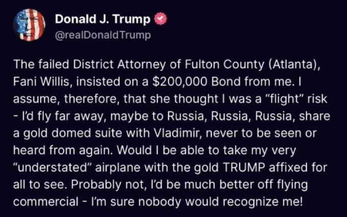 Donald J. Trump @realDonald Trump The failed District Attorney of Fulton County (Atlanta), Fani Willis, insisted on a $200,000 Bond from me. I assume, therefore, that she thought I was a "flight" risk - I'd fly far away, maybe to Russia, Russia, Russia, share a gold domed suite with Vladimir, never to be seen or heard from again. Would I be able to take my very "understated" airplane with the gold TRUMP affixed for all to see. Probably not, I'd be much better off flying commercial - I'm sure nobody would recognize me!