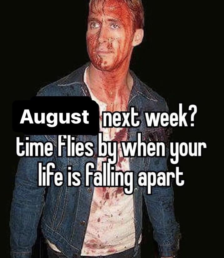 August next week? time flies by when your life is falling apart