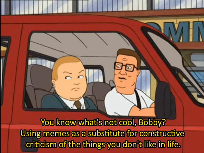 20 MN You know what's not cool, Bobby? Using memes as a substitute for constructive criticism of the things you don't like in life.