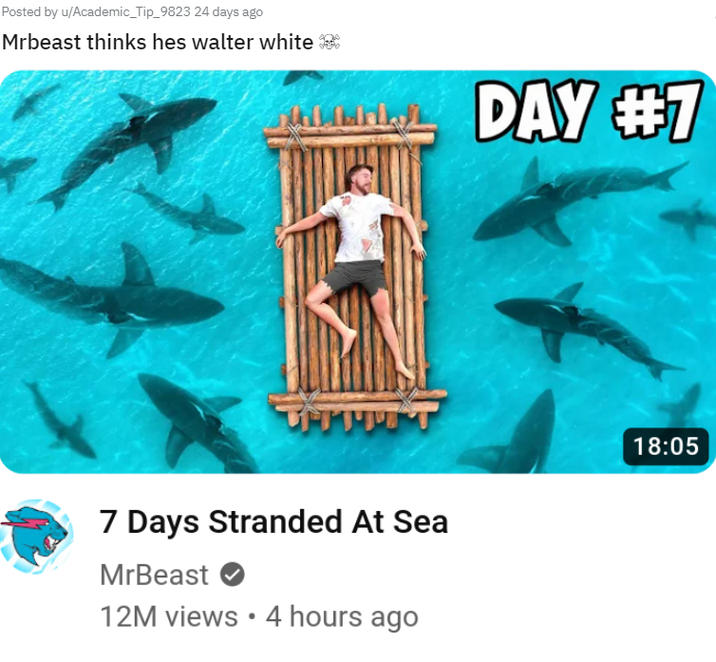 Posted by u/Academic_Tip_9823 24 days ago Mrbeast thinks hes walter white H. Liis THITT 7 Days Stranded At Sea MrBeast 12M views • 4 hours ago DAY #7 18:05