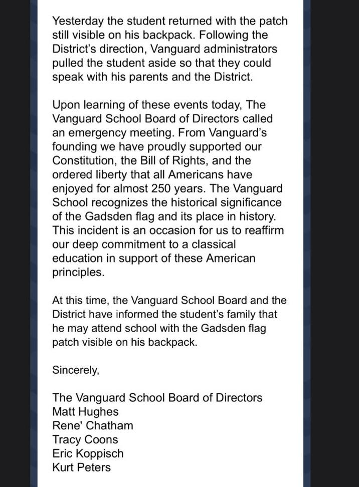Yesterday the student returned with the patch still visible on his backpack. Following the District's direction, Vanguard administrators pulled the student aside so that they could speak with his parents and the District. Upon learning of these events today, The Vanguard School Board of Directors called an emergency meeting. From Vanguard's founding we have proudly supported our Constitution, the Bill of Rights, and the ordered liberty that all Americans have enjoyed for almost 250 years. The Vanguard School recognizes the historical significance of the Gadsden flag and its place in history. This incident is an occasion for us to reaffirm our deep commitment to a classical education in support of these American principles. At this time, the Vanguard School Board and the District have informed the student's family that he may attend school with the Gadsden flag patch visible on his backpack. Sincerely, The Vanguard School Board of Directors Matt Hughes Rene' Chatham Tracy C---- Eric Koppisch Kurt Peters
