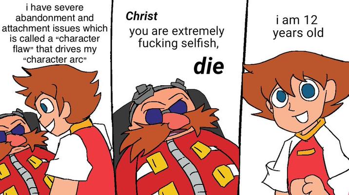 i have severe abandonment and attachment issues which is called a "character flaw" that drives my "character arc" Christ you are extremely f------ selfish, die i am 12 years old