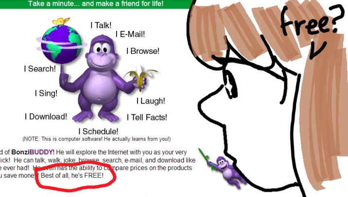 Take a minute... and make a friend for life! | Search! I Sing! I Download! | Talk! 8 I E-Mail! | Browse! I Laugh! I Tell Facts! | Schedule! (NOTE: This is computer software! He actually learns from you!) d of BonziBUDDY! He will explore the Internet with you as your very ick! He can talk, walk, joke, browse search, e-mail, and download like e ever had! Haven has the ability to compare prices on the products save mone Best of all, he's FREE! free?