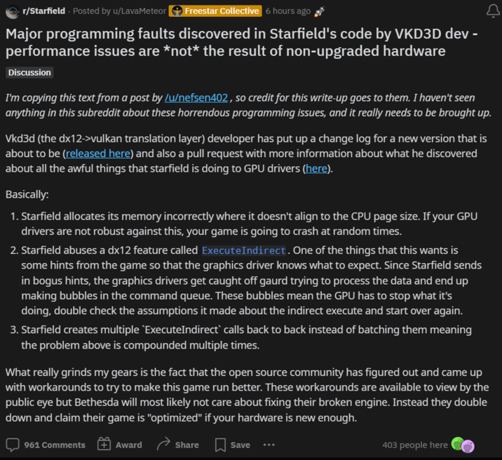 r/Starfield. Posted by u/LavaMeteor Freestar Collective 6 hours ago Major programming faults discovered in Starfield's code by VKD3D dev - performance issues are *not* the result of non-upgraded hardware Discussion I'm copying this text from a post by /u/nefsen402, so credit for this write-up goes to them. I haven't seen anything in this subreddit about these horrendous programming issues, and it really needs to be brought up. Vkd3d (the dx12->vulkan translation layer) developer has put up a change log for a new version that is about to be (released here) and also a pull request with more information about what he discovered about all the awful things that starfield is doing to GPU drivers (here). Basically: 1. Starfield allocates its memory incorrectly where it doesn't align to the CPU page size. If your GPU drivers are not robust against this, your game is going to crash at random times. 2. Starfield abuses a dx12 feature called ExecuteIndirect. One of the things that this wants is some hints from the game so that the graphics driver knows what to expect. Since Starfield sends in bogus hints, the graphics drivers get caught off gaurd trying to process the data and end up making bubbles in the command queue. These bubbles mean the GPU has to stop what it's doing, double check the assumptions it made about the indirect execute and start over again. 3. Starfield creates multiple `ExecuteIndirect` calls back to back instead of batching them meaning the problem above is compounded multiple times. What really grinds my gears is the fact that the open source community has figured out and came up with workarounds to try to make this game run better. These workarounds are available to view by the public eye but Bethesda will most likely not care about fixing their broken engine. Instead they double down and claim their game is "optimized" if your hardware is new enough. 961 Comments Award Share Save 403 people here