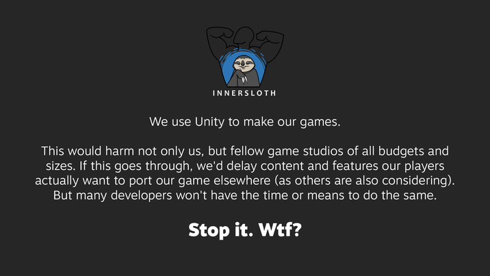 pag INNERSLOTH We use Unity to make our games. This would harm not only us, but fellow game studios of all budgets and sizes. If this goes through, we'd delay content and features our players actually want to port our game elsewhere (as others are also considering). But many developers won't have the time or means to do the same. Stop it. W--?