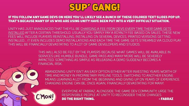 SUP' GANG! IF YOU FOLLOW ANY GAME DEVS ON HERE YOU'LL LIKELY SEE A BUNCH OF THESE COLORED TEXT SLIDES POP UP. THAT'S BECAUSE MANY OF US WHO ARE USING UNITY HAVE BEEN PUT INTO A VERY DIFFICULT SITUATION. UNITY HAS JUST ANNOUNCED THAT THEY'LL BE CHARGING A FEE FROM DEVS EVERY TIME THEIR GAME GETS INSTALLED AFTER A CERTAIN THRESHOLD. USUALLY YOU SIMPLY PAY A ROYALTY FEE BASED ON SALES. THESE NEW FEES WILL INCLUDE PLAYERS REINSTALLING, INSTALLING ON SEVERAL DEVICES, PIRATED VERSIONS GETTING INSTALLED... IT EVEN INCLUDES DEMO INSTALLATIONS AND EACH TIME THE GAME GETS STREAMED VIA CLOUD PLAY. THIS WILL BE FINANCIALLY DEVASTATING TO A LOT OF GAME DEVELOPERS AND STUDIOS. THIS WILL ALSO BE FELT BY THE PLAYERS BECAUSE WHAT GAMES WILL BE AVAILABLE IN SERVICES LIKE HUMBLE BUNDLE, GAME PASS AND MANY MORE WILL BE SEVERELY IMPACTED. SOMETHING AS SIMPLE AS RELEASING A DEMO SUDDENLY BECOMES A FINANCIAL RISK. ABANDONING UNITY ISN'T AN EASY OPTION EITHER AFTER INVESTING YEARS WORTH OF TIME AND MONEY IN PROPRIETARY PIPELINE TOOLS. SWITCHING TO ANOTHER ENGINE MEANS LEARNING A LOT FROM THE BEGINNING AND GIVING UP ON YEARS OF EXPERIENCE. CHANGING ENGINE CAN BE, ONCE AGAIN, FINANCIALLY DEVASTATING FOR MANY. C'MON! EVERYONE AT FABRAZ, ALONGSIDE THE GAME DEV COMMUNITY, URGE THE RESPONSIBLE PEOPLE AT UNITY TO RECONSIDER THESE CHANGES. DO THE RIGHT THING. - FABRAZ
