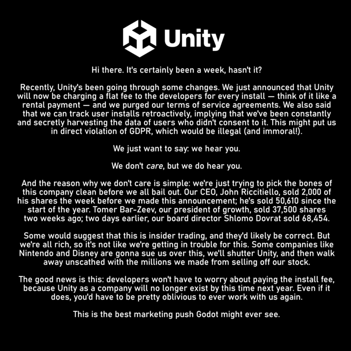 Unity Hi there. It's certainly been a week, hasn't it? Recently, Unity's been going through some changes. We just announced that Unity will now be charging a flat fee to the developers for every install think of it like a rental payment and we purged our terms of service agreements. We also said that we can track user installs retroactively, implying that we've been constantly and secretly harvesting the data of users who didn't consent to it. This might put us in direct violation of GDPR, which would be illegal (and immoral!). We just want to say: we hear you. We don't care, but we do hear you. And the reason why we don't care is simple: we're just trying to pick the bones of this company clean before we all bail out. Our CEO, John Riccitiello, sold 2,000 of his shares the week before we made this announcement; he's sold 50,610 since the start of the year. Tomer Bar-Zeev, our president of growth, sold 37,500 shares two weeks ago; two days earlier, our board director Shlomo Dovrat sold 68,454. Some would suggest that this is insider trading, and they'd likely be correct. But we're all rich, so it's not like we're getting in trouble for this. Some companies like Nintendo and Disney are gonna sue us over this, we'll shutter Unity, and then walk away unscathed with the millions we made from selling off our stock. The good news is this: developers won't have to worry about paying the install fee, because Unity as a company will no longer exist by this time next year. Even if it does, you'd have to be pretty oblivious to ever work with us again. This is the best marketing push Godot might ever see.