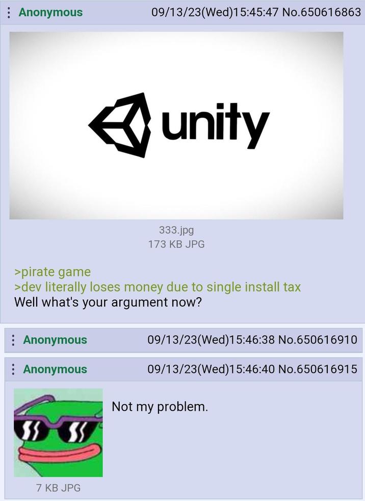 : Anonymous : Anonymous : Anonymous 09/13/23(Wed)15:45:47 No.650616863 >pirate game >dev literally loses money due to single install tax Well what's your argument now? 7 KB JPG unity 333.jpg 173 KB JPG 09/13/23(Wed)15:46:38 No.650616910 09/13/23(Wed)15:46:40 No.650616915 Not my problem.