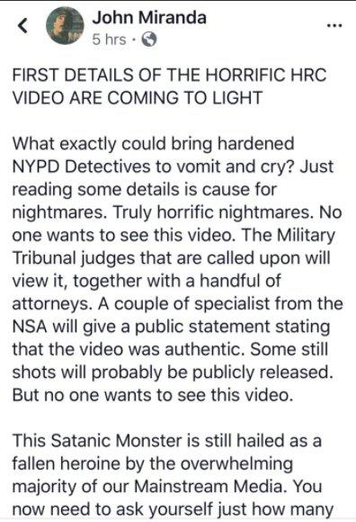 < John Miranda 5 hrs- FIRST DETAILS OF THE HORRIFIC HRC VIDEO ARE COMING TO LIGHT What exactly could bring hardened NYPD Detectives to vomit and cry? Just reading some details is cause for nightmares. Truly horrific nightmares. No one wants to see this video. The Military Tribunal judges that are called upon will view it, together with a handful of attorneys. A couple of specialist from the NSA will give a public statement stating that the video was authentic. Some still shots will probably be publicly released. But no one wants to see this video. This Satanic Monster is still hailed as a fallen heroine by the overwhelming majority of our Mainstream Media. You now need to ask yourself just how many