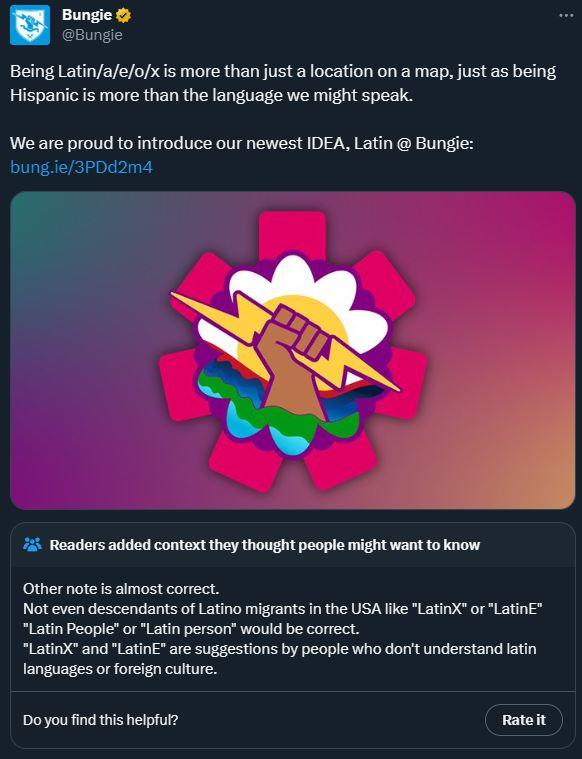 Bungie ✔ @Bungie Being Latin/a/e/o/x is more than just a location on a map, just as being Hispanic is more than the language we might speak. We are proud to introduce our newest IDEA, Latin @ Bungie: bung.ie/3PDd2m4 Readers added context they thought people might want to know Other note is almost correct. Not even descendants of Latino migrants in the USA like "LatinX" or "LatinE" "Latin People" or "Latin person" would be correct. "LatinX" and "LatinE" are suggestions by people who don't understand latin languages or foreign culture. Do you find this helpful? Rate it :