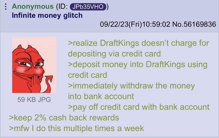 Anonymous (ID: JPb35VHO Infinite money glitch 59 KB JPG 09/22/23(Fri)10:59:02 No.56169836 >realize DraftKings doesn't charge for depositing via credit card >deposit money into DraftKings using credit card >immediately withdraw the money into bank account >pay off credit card with bank account >keep 2% cash back rewards >mfw I do this multiple times a week