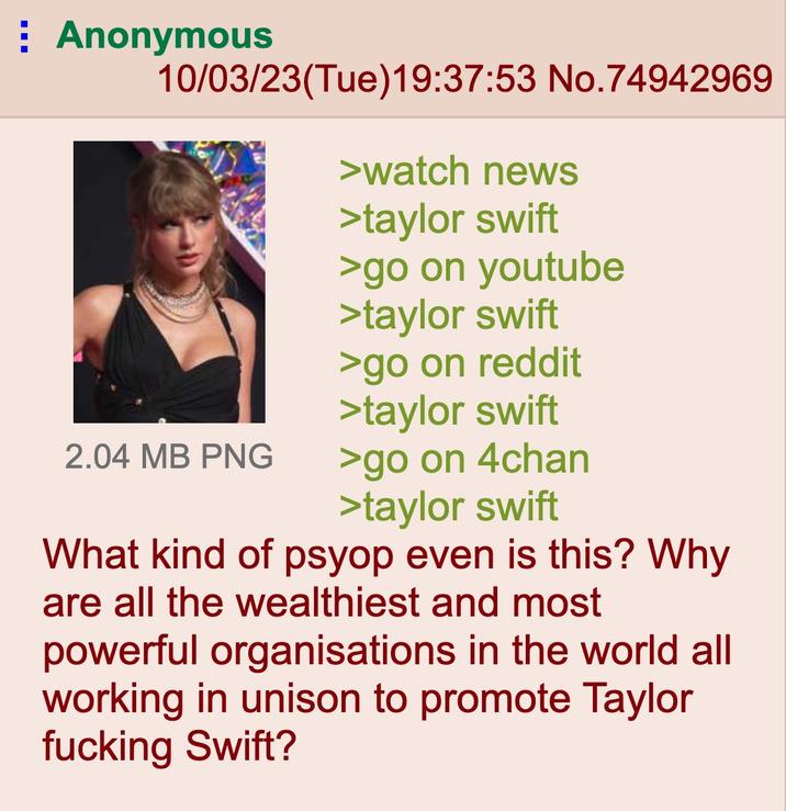 Anonymous 10/03/23(Tue)19:37:53 No.74942969 >watch news >taylor swift >go on youtube >taylor swift >go on reddit >taylor swift >go on 4chan >taylor swift What kind of psyop even is this? Why are all the wealthiest and most powerful organisations in the world all working in unison to promote Taylor f------ Swift? 2.04 MB PNG
