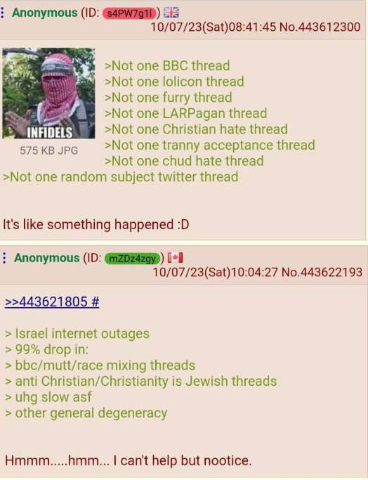 Anonymous (ID: s4PW7g11) INFIDELS 575 KB JPG 10/07/23(Sat)08:41:45 No.443612300 >Not one BBC thread >Not one lolicon thread >Not one furry thread >Not one LARPagan thread >Not one Christian hate thread >Not one t----- acceptance thread >Not one chud hate thread >Not one random subject twitter thread >>443621805 # It's like something happened :D Anonymous (ID: mZDz4zgy) [+ > Israel internet outages > 99% drop in: 10/07/23(Sat)10:04:27 No.443622193 > bbc/mutt/race mixing threads > anti Christian/Christianity is Jewish threads > uhg slow asf > other general degeneracy Hmmm.....hmm... I can't help but nootice.