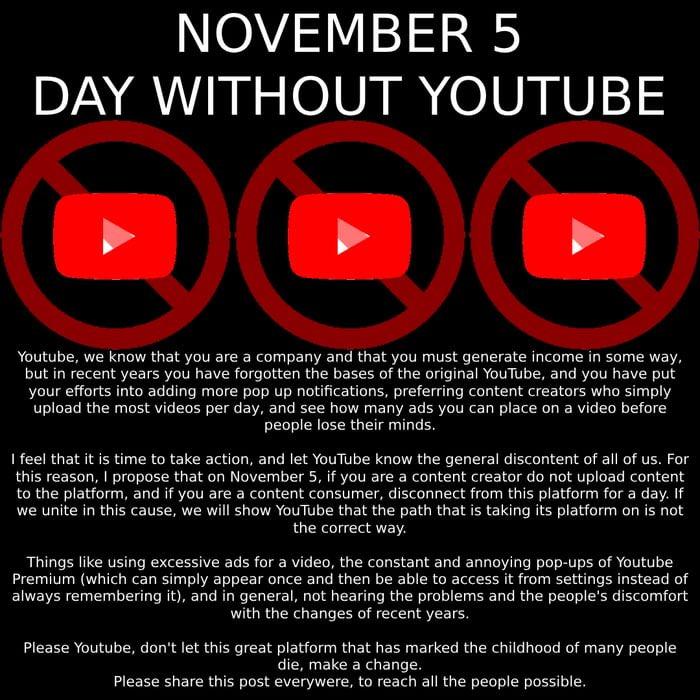 YouTube  day off ,no YouTube premium, no video sharing, no comments and no shorts on YouTube on November 5, this is the only way to make us heard no video blocking when using anti-ad


YouTube does illegal things, it blocks videos to promote their anti-advertising which is only paid by the one who pays to have disturbing advertisements, I don't pay for that #YouTubedayoff

those who don't want that one day without having to watch YouTube to make it heard. not blocking video it's just a pressure to pay and buy their s----- anti-ads it's illegal pressure on customers #YouTubedayoff #youtubepremium #YouTub

who wants to resurrect bob now with YouTube's new anti-ad policy and especially their new delirium of YouTube premium and blocking videos because of our anti-ad

☻/ This is bob. Copy and paste him so he can take over YouTube premium.
/▌
/\