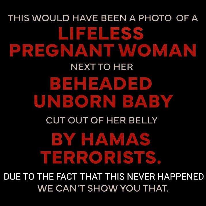 THIS WOULD HAVE BEEN A PHOTO OF A LIFELESS PREGNANT WOMAN NEXT TO HER BEHEADED UNBORN BABY CUT OUT OF HER BELLY BY HAMAS TERRORISTS. DUE TO THE FACT THAT THIS NEVER HAPPENED WE CAN'T SHOW YOU THAT.