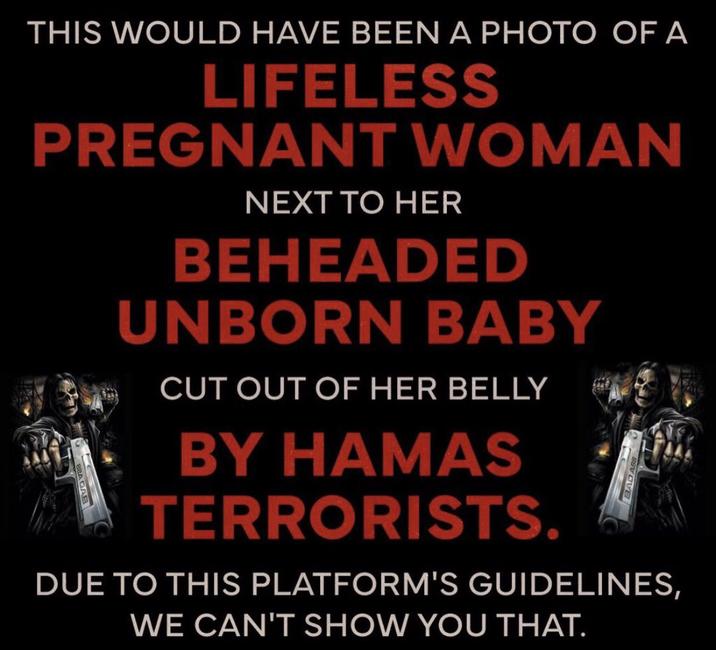 THIS WOULD HAVE BEEN A PHOTO OF A LIFELESS PREGNANT WOMAN NEXT TO HER BEHEADED UNBORN BABY CUT OUT OF HER BELLY BY HAMAS TERRORISTS. DUE TO THIS PLATFORM'S GUIDELINES, WE CAN'T SHOW YOU THAT.