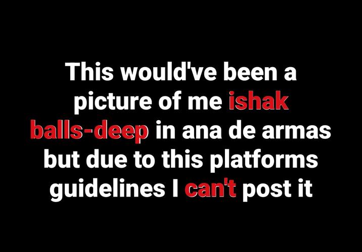 This would've been a picture of me ishak balls-deep in ana de armas but due to this platforms guidelines I can't post it